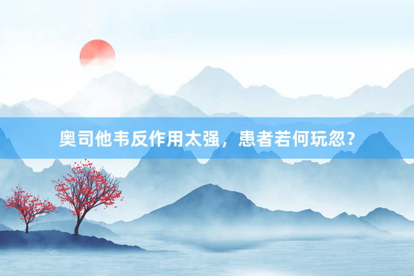 奥司他韦反作用太强，患者若何玩忽？