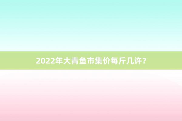 2022年大青鱼市集价每斤几许？