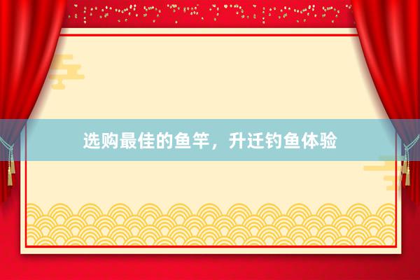 选购最佳的鱼竿，升迁钓鱼体验